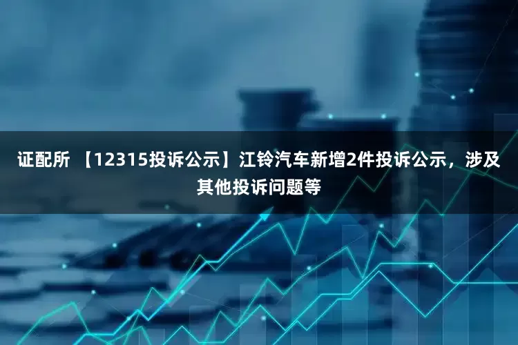 证配所 【12315投诉公示】江铃汽车新增2件投诉公示，涉及其他投诉问题等