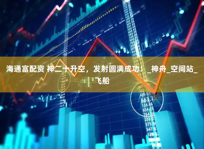 海通富配资 神二十升空，发射圆满成功！_神舟_空间站_飞船