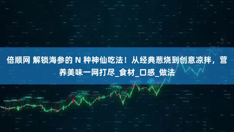 倍顺网 解锁海参的 N 种神仙吃法！从经典葱烧到创意凉拌，营养美味一网打尽_食材_口感_做法