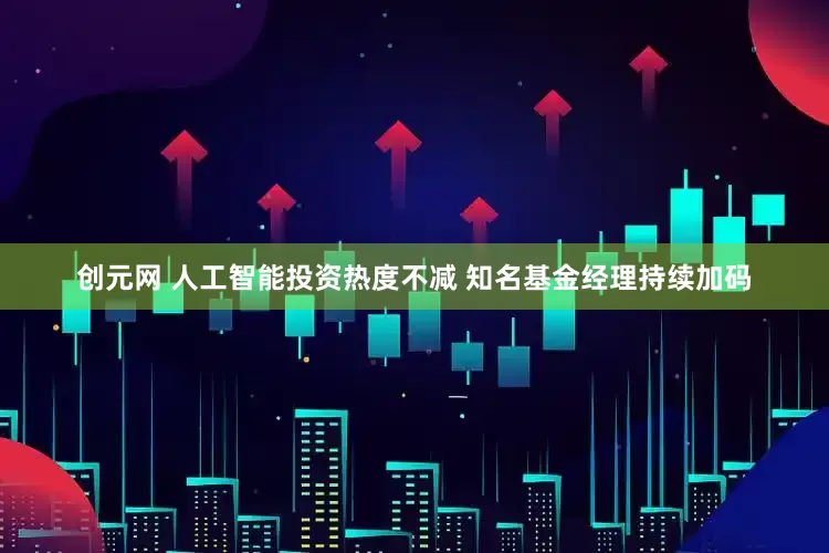 创元网 人工智能投资热度不减 知名基金经理持续加码
