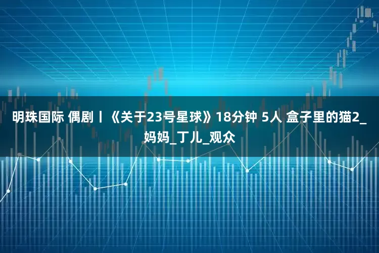 明珠国际 偶剧丨《关于23号星球》18分钟 5人 盒子里的猫2_妈妈_丁儿_观众