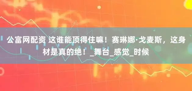 公富网配资 这谁能顶得住嘛！赛琳娜·戈麦斯，这身材是真的绝！_舞台_感觉_时候