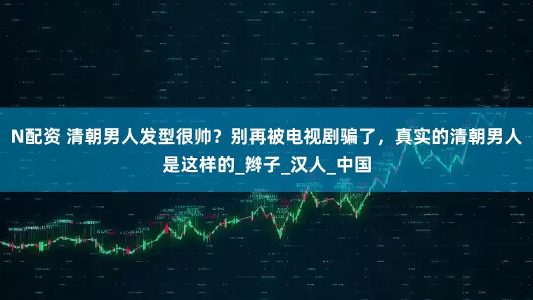 N配资 清朝男人发型很帅？别再被电视剧骗了，真实的清朝男人是这样的_辫子_汉人_中国