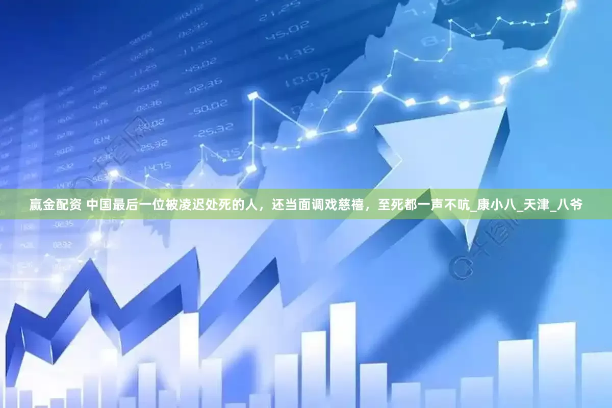 赢金配资 中国最后一位被凌迟处死的人，还当面调戏慈禧，至死都一声不吭_康小八_天津_八爷