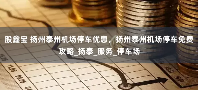 股鑫宝 扬州泰州机场停车优惠，扬州泰州机场停车免费攻略_扬泰_服务_停车场