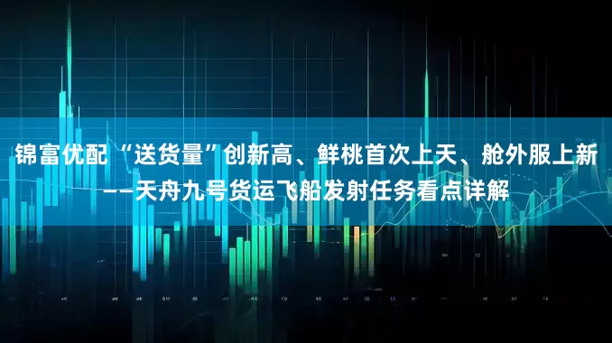 锦富优配 “送货量”创新高、鲜桃首次上天、舱外服上新——天舟九号货运飞船发射任务看点详解