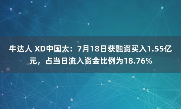 牛达人 XD中国太：7月18日获融资买入1.55亿元，占当日流入资金比例为18.76%