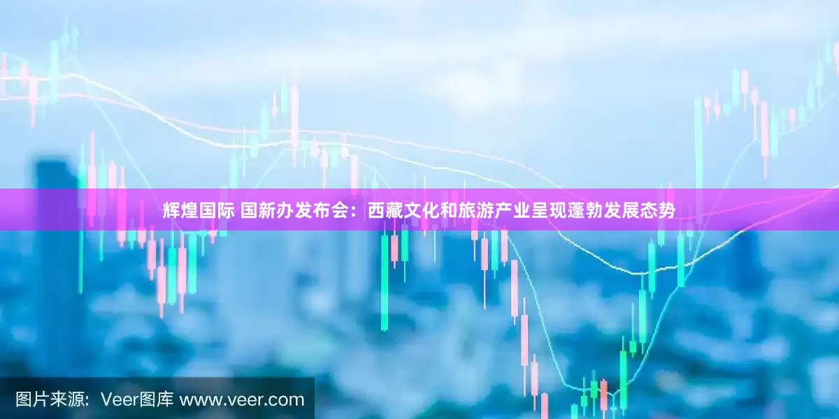 辉煌国际 国新办发布会：西藏文化和旅游产业呈现蓬勃发展态势