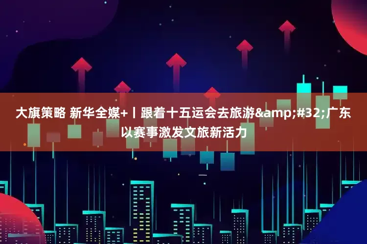 大旗策略 新华全媒+丨跟着十五运会去旅游&#32;广东以赛事激发文旅新活力
