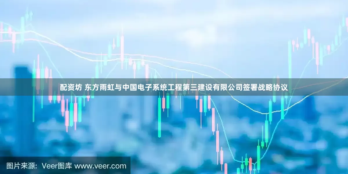 配资坊 东方雨虹与中国电子系统工程第三建设有限公司签署战略协议