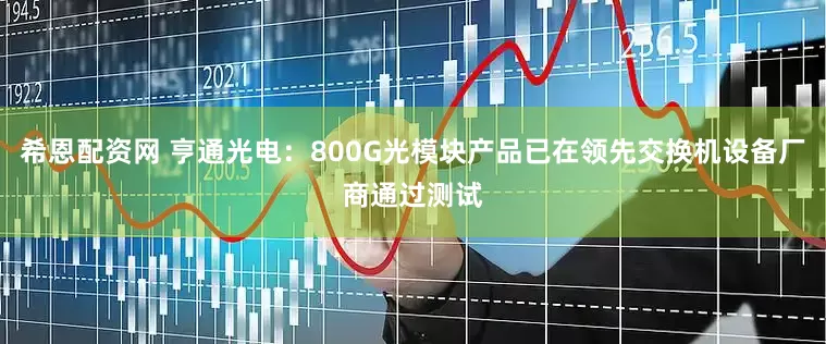 希恩配资网 亨通光电：800G光模块产品已在领先交换机设备厂商通过测试