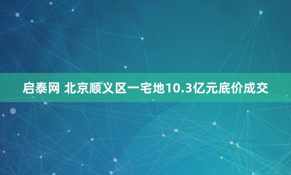 启泰网 北京顺义区一宅地10.3亿元底价成交