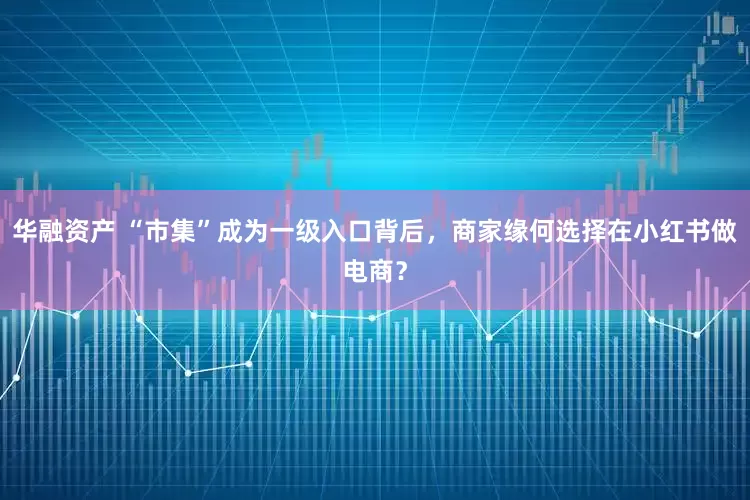 华融资产 “市集”成为一级入口背后，商家缘何选择在小红书做电商？
