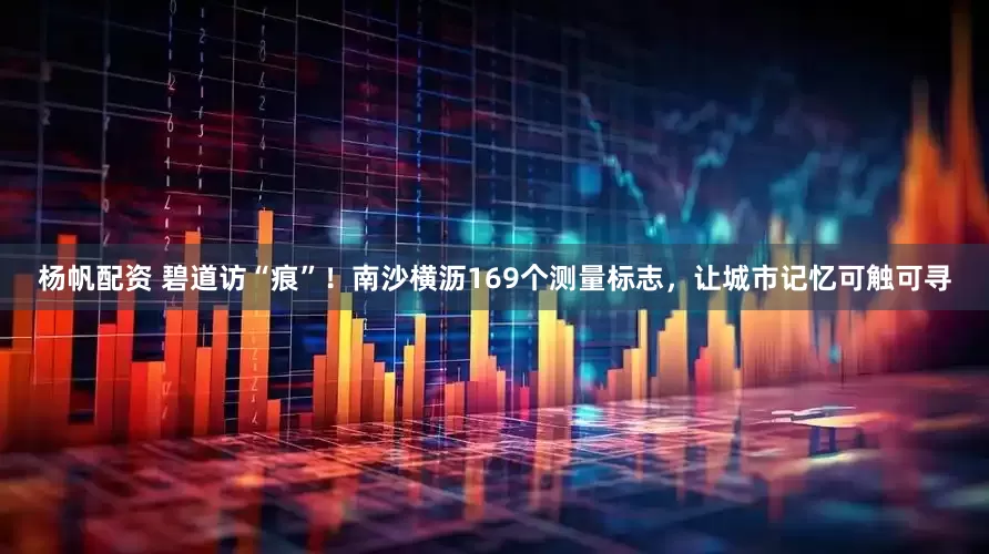 杨帆配资 碧道访“痕”！南沙横沥169个测量标志，让城市记忆可触可寻