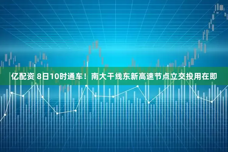 亿配资 8日10时通车！南大干线东新高速节点立交投用在即