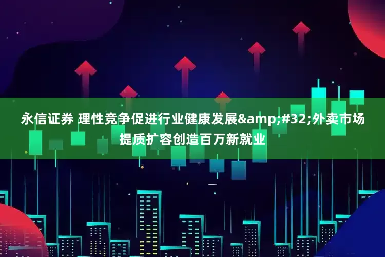 永信证券 理性竞争促进行业健康发展&#32;外卖市场提质扩容创造百万新就业