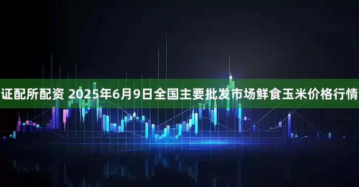 证配所配资 2025年6月9日全国主要批发市场鲜食玉米价格行情