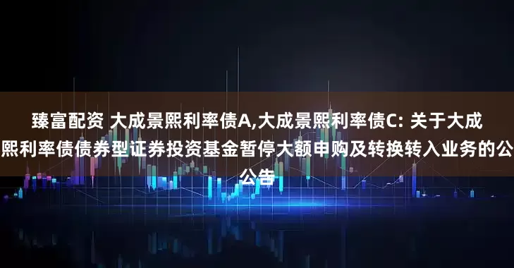 臻富配资 大成景熙利率债A,大成景熙利率债C: 关于大成景熙利率债债券型证券投资基金暂停大额申购及转换转入业务的公告