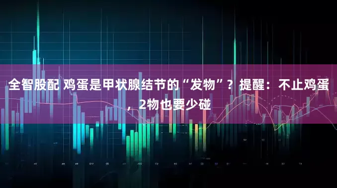 全智股配 鸡蛋是甲状腺结节的“发物”？提醒：不止鸡蛋，2物也要少碰