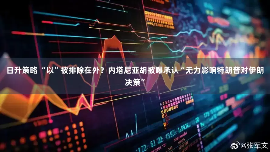 日升策略 “以”被排除在外?内塔尼亚胡被曝承认“无力影响特朗普对伊朗决策”