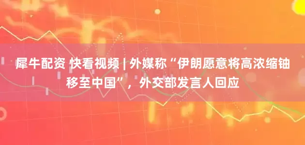 犀牛配资 快看视频 | 外媒称“伊朗愿意将高浓缩铀移至中国”，外交部发言人回应